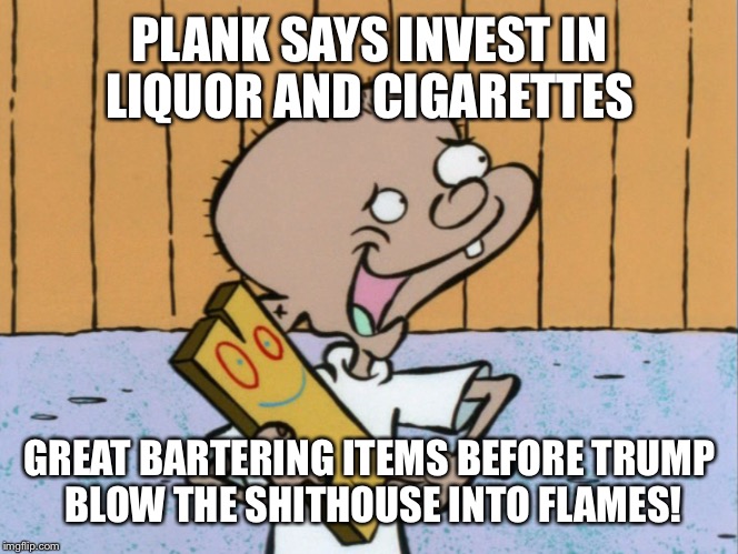 PLANK SAYS INVEST IN LIQUOR AND CIGARETTES GREAT BARTERING ITEMS BEFORE TRUMP BLOW THE SHITHOUSE INTO FLAMES! | made w/ Imgflip meme maker