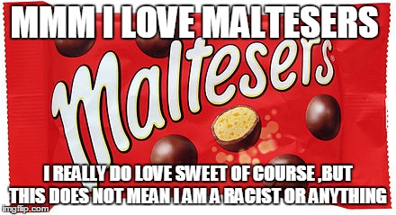 the malteser | MMM I LOVE MALTESERS; I REALLY DO LOVE SWEET OF COURSE ,BUT THIS DOES NOT MEAN I AM A RACIST OR ANYTHING | image tagged in funny | made w/ Imgflip meme maker