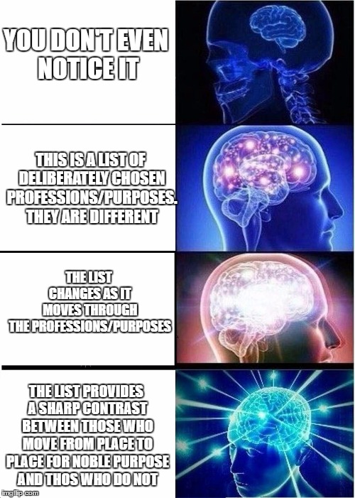 Expanding Brain | YOU DON'T EVEN NOTICE IT; THIS IS A LIST OF DELIBERATELY CHOSEN PROFESSIONS/PURPOSES. THEY ARE DIFFERENT; THE LIST CHANGES AS IT MOVES THROUGH THE PROFESSIONS/PURPOSES; THE LIST PROVIDES A SHARP CONTRAST BETWEEN THOSE WHO MOVE FROM PLACE TO PLACE FOR NOBLE PURPOSE AND THOS WHO DO NOT | image tagged in expanding brain | made w/ Imgflip meme maker