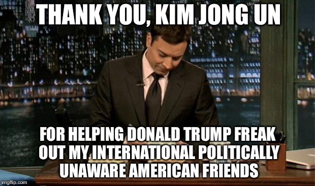 Thank you Notes Jimmy Fallon | THANK YOU, KIM JONG UN; FOR HELPING DONALD TRUMP FREAK OUT MY INTERNATIONAL POLITICALLY UNAWARE AMERICAN FRIENDS | image tagged in thank you notes jimmy fallon,memes,north korea,donald trump,nuclear | made w/ Imgflip meme maker