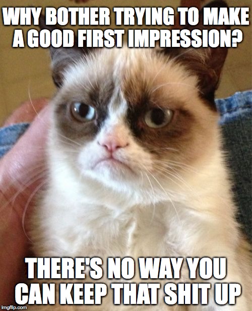 Grumpy Cat | WHY BOTHER TRYING TO MAKE A GOOD FIRST IMPRESSION? THERE'S NO WAY YOU CAN KEEP THAT SHIT UP | image tagged in memes,grumpy cat | made w/ Imgflip meme maker