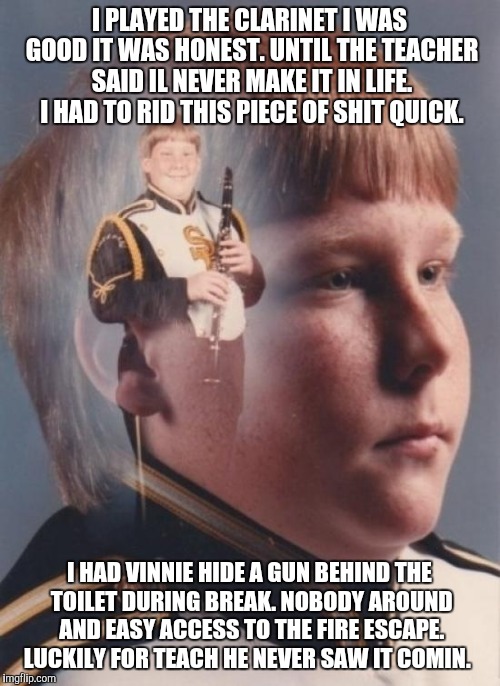 PTSD Clarinet Boy | I PLAYED THE CLARINET I WAS GOOD IT WAS HONEST. UNTIL THE TEACHER SAID IL NEVER MAKE IT IN LIFE. I HAD TO RID THIS PIECE OF SHIT QUICK. I HAD VINNIE HIDE A GUN BEHIND THE TOILET DURING BREAK. NOBODY AROUND AND EASY ACCESS TO THE FIRE ESCAPE. LUCKILY FOR TEACH HE NEVER SAW IT COMIN. | image tagged in memes,ptsd clarinet boy | made w/ Imgflip meme maker