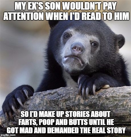 Confession Bear Meme | MY EX'S SON WOULDN'T PAY ATTENTION WHEN I'D READ TO HIM; SO I'D MAKE UP STORIES ABOUT FARTS, POOP AND BUTTS UNTIL HE GOT MAD AND DEMANDED THE REAL STORY | image tagged in memes,confession bear | made w/ Imgflip meme maker