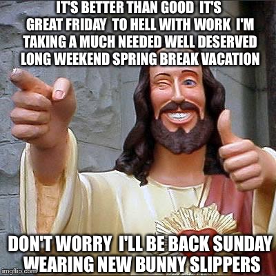 Happy Easter | IT'S BETTER THAN GOOD  IT'S GREAT FRIDAY  TO HELL WITH WORK  I'M TAKING A MUCH NEEDED WELL DESERVED LONG WEEKEND SPRING BREAK VACATION; DON'T WORRY  I'LL BE BACK SUNDAY  WEARING NEW BUNNY SLIPPERS | image tagged in memes,buddy christ,easter,funny memes,easter bunny | made w/ Imgflip meme maker