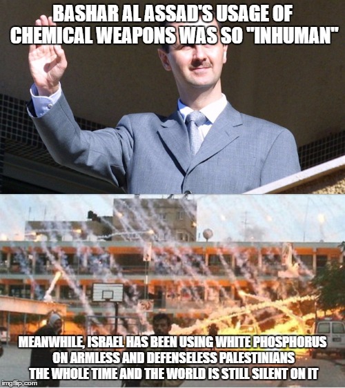 Bashar's Al Assad's Usage Of Chemical Weapons And The Hypocrisy Of The World | BASHAR AL ASSAD'S USAGE OF CHEMICAL WEAPONS WAS SO "INHUMAN"; MEANWHILE, ISRAEL HAS BEEN USING WHITE PHOSPHORUS ON ARMLESS AND DEFENSELESS PALESTINIANS THE WHOLE TIME AND THE WORLD IS STILL SILENT ON IT | image tagged in hypocrisy,syria,assad donald trump chemical weapons attack tomahawk missiles,chemical weapons,israel | made w/ Imgflip meme maker