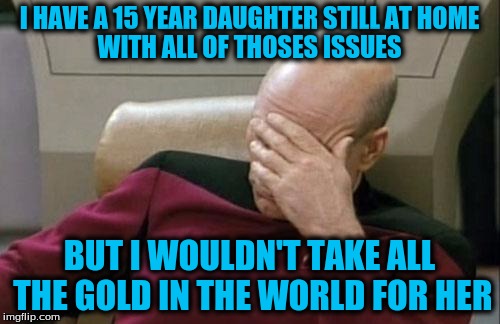 Captain Picard Facepalm Meme | I HAVE A 15 YEAR DAUGHTER STILL AT HOME BUT I WOULDN'T TAKE ALL THE GOLD IN THE WORLD FOR HER WITH ALL OF THOSES ISSUES | image tagged in memes,captain picard facepalm | made w/ Imgflip meme maker