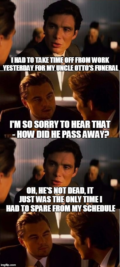he was 
happy to see me |  I HAD TO TAKE TIME OFF FROM WORK YESTERDAY FOR MY UNCLE OTTO'S FUNERAL; I'M SO SORRY TO HEAR THAT - HOW DID HE PASS AWAY? OH, HE'S NOT DEAD, IT JUST WAS THE ONLY TIME I HAD TO SPARE FROM MY SCHEDULE | image tagged in inception,memes,funeral | made w/ Imgflip meme maker