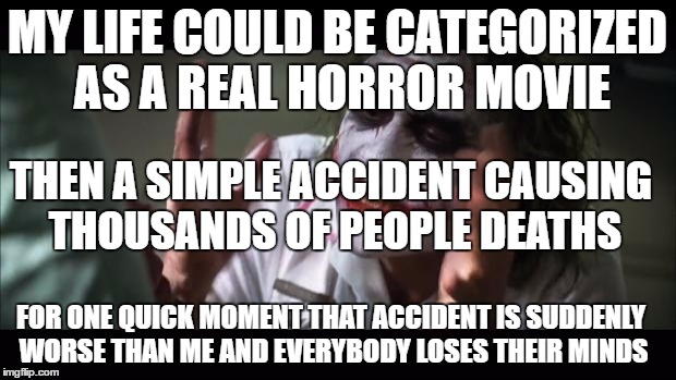 And everybody loses their minds Meme | MY LIFE COULD BE CATEGORIZED AS A REAL HORROR MOVIE; THEN A SIMPLE ACCIDENT CAUSING THOUSANDS OF PEOPLE DEATHS; FOR ONE QUICK MOMENT THAT ACCIDENT IS SUDDENLY WORSE THAN ME AND EVERYBODY LOSES THEIR MINDS | image tagged in memes,and everybody loses their minds | made w/ Imgflip meme maker