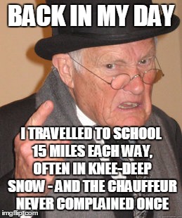 unlike these pampered brats nowadays |  BACK IN MY DAY; I TRAVELLED TO SCHOOL 15 MILES EACH WAY, OFTEN IN KNEE-DEEP SNOW - AND THE CHAUFFEUR NEVER COMPLAINED ONCE | image tagged in memes,back in my day | made w/ Imgflip meme maker