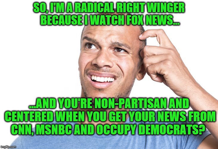 Radical Right Winger rConfused by Centrist Liberal | SO, I'M A RADICAL RIGHT WINGER BECAUSE I WATCH FOX NEWS... ...AND YOU'RE NON-PARTISAN AND CENTERED WHEN YOU GET YOUR NEWS FROM CNN, MSNBC AND OCCUPY DEMOCRATS? | image tagged in memes,political meme,liberal vs conservative,liberal hypocrisy | made w/ Imgflip meme maker