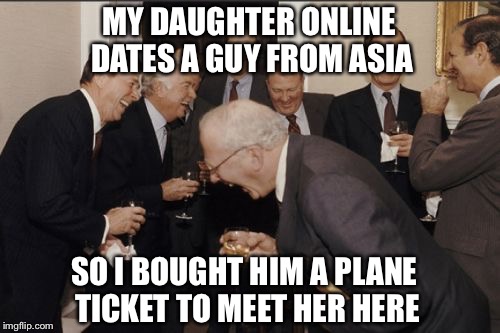 Laughing Men In Suits | MY DAUGHTER ONLINE DATES A GUY FROM ASIA; SO I BOUGHT HIM A PLANE TICKET TO MEET HER HERE | image tagged in memes,laughing men in suits | made w/ Imgflip meme maker
