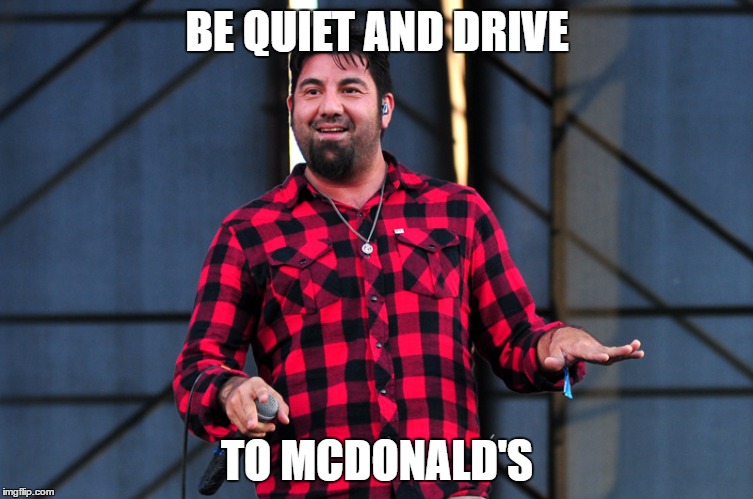 Fat Chino | BE QUIET AND DRIVE; TO MCDONALD'S | image tagged in deftones,chino moreno,metal,fat chino | made w/ Imgflip meme maker