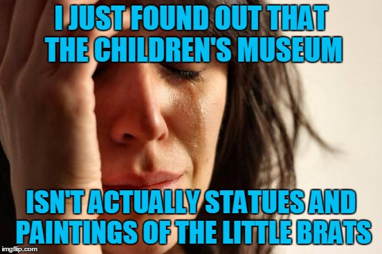 First World Problems Meme | I JUST FOUND OUT THAT THE CHILDREN'S MUSEUM ISN'T ACTUALLY STATUES AND PAINTINGS OF THE LITTLE BRATS | image tagged in memes,first world problems | made w/ Imgflip meme maker