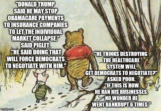 Pooh Piglet | "HE THINKS DESTROYING THE HEALTHCARE SYSTEM WILL GET DEMOCRATS TO NEGOTIATE?" ASKED POOH.  "IF THIS IS HOW HE RAN HIS BUSINESSES, NO WONDER HE WENT BANKRUPT 6 TIMES."; "DONALD TRUMP SAID HE MAY STOP OBAMACARE PAYMENTS TO INSURANCE COMPANIES TO LET THE INDIVIDUAL MARKET COLLAPSE," SAID PIGLET.  "HE SAID DOING THAT WILL FORCE DEMOCRATS TO NEGOTIATE WITH HIM." | image tagged in pooh piglet | made w/ Imgflip meme maker