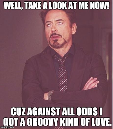 Face You Make Robert Downey Jr Meme | WELL, TAKE A LOOK AT ME NOW! CUZ AGAINST ALL ODDS I GOT A GROOVY KIND OF LOVE. | image tagged in memes,face you make robert downey jr | made w/ Imgflip meme maker