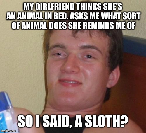 I'm so wild in bed don't you think? | MY GIRLFRIEND THINKS SHE'S AN ANIMAL IN BED. ASKS ME WHAT SORT OF ANIMAL DOES SHE REMINDS ME OF; SO I SAID, A SLOTH? | image tagged in memes,10 guy,funny | made w/ Imgflip meme maker