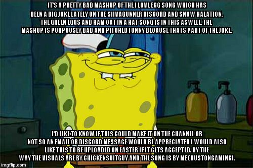 Don't You Squidward Meme | IT'S A PRETTY BAD MASHUP OF THE I LOVE EGG SONG WHICH HAS BEEN A BIG JOKE LATELY ON THE SIIVAGUNNER DISCORD AND SNOW HALATION, THE GREEN EGGS AND HAM CAT IN A HAT SONG IS IN THIS ASWELL. THE MASHUP IS PURPOUSLY BAD AND PITCHED FUNNY BECAUSE THATS PART OF THE JOKE. I'D LIKE TO KNOW IF THIS COULD MAKE IT ON THE CHANNEL OR NOT SO AN EMAIL OR DISCORD MESSAGE WOULD BE APPRECIATED I WOULD ALSO LIKE THIS TO BE UPLOADED ON EASTER IF IT GETS ACCEPTED. BY THE WAY THE VISUALS ARE BY CHICKENSUITGUY AND THE SONG IS BY ME (HUSTONGAMING). | image tagged in memes,dont you squidward | made w/ Imgflip meme maker