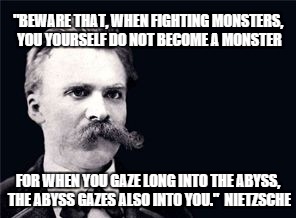 Nietsche | "BEWARE THAT, WHEN FIGHTING MONSTERS, YOU YOURSELF DO NOT BECOME A MONSTER; FOR WHEN YOU GAZE LONG INTO THE ABYSS, THE ABYSS GAZES ALSO INTO YOU."  NIETZSCHE | image tagged in nietsche | made w/ Imgflip meme maker
