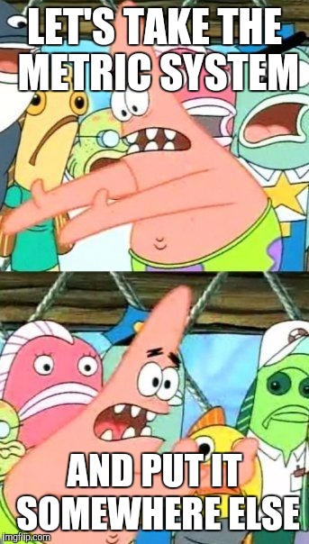 Put It Somewhere Else Patrick Meme | LET'S TAKE THE METRIC SYSTEM AND PUT IT SOMEWHERE ELSE | image tagged in memes,put it somewhere else patrick | made w/ Imgflip meme maker