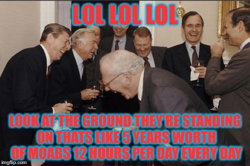 Laughing Men In Suits Meme | LOL LOL LOL LOOK AT THE GROUND THEY'RE STANDING ON THATS LIKE 5 YEARS WORTH OF MOABS 12 HOURS PER DAY EVERY DAY | image tagged in memes,laughing men in suits | made w/ Imgflip meme maker