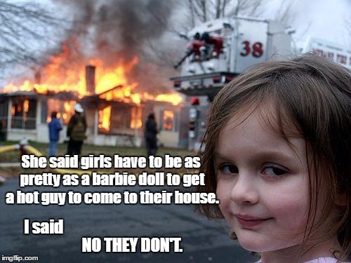 Disaster Girl | She said girls have to be as pretty as a barbie doll to get a hot guy to come to their house. I said; NO THEY DON'T. | image tagged in memes,disaster girl | made w/ Imgflip meme maker