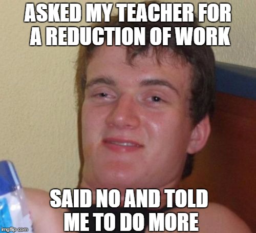 Right, I'll tell you what Ms.  | ASKED MY TEACHER FOR A REDUCTION OF WORK; SAID NO AND TOLD ME TO DO MORE | image tagged in memes,10 guy,true story,help me,i'm dying | made w/ Imgflip meme maker