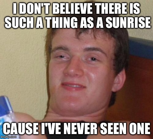 10 Guy Meme | I DON'T BELIEVE THERE IS SUCH A THING AS A SUNRISE CAUSE I'VE NEVER SEEN ONE | image tagged in memes,10 guy | made w/ Imgflip meme maker