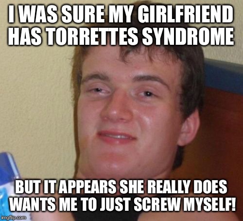 I swear you need to go... | I WAS SURE MY GIRLFRIEND HAS TORRETTES SYNDROME; BUT IT APPEARS SHE REALLY DOES WANTS ME TO JUST SCREW MYSELF! | image tagged in memes,10 guy,funny | made w/ Imgflip meme maker
