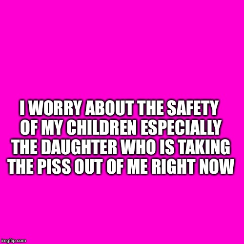 Blank Hot Pink Background | I WORRY ABOUT THE SAFETY OF MY CHILDREN ESPECIALLY THE DAUGHTER WHO IS TAKING THE PISS OUT OF ME RIGHT NOW | image tagged in blank hot pink background | made w/ Imgflip meme maker