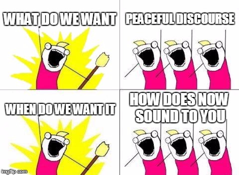What Do We Want Meme | WHAT DO WE WANT; PEACEFUL DISCOURSE; HOW DOES NOW SOUND TO YOU; WHEN DO WE WANT IT | image tagged in memes,what do we want | made w/ Imgflip meme maker
