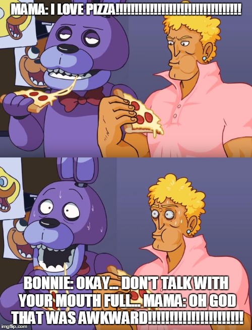 Five Nights Yo Mama | MAMA: I LOVE PIZZA!!!!!!!!!!!!!!!!!!!!!!!!!!!!!!!!! BONNIE: OKAY... DON'T TALK WITH YOUR MOUTH FULL...
MAMA: OH GOD THAT WAS AWKWARD!!!!!!!!!!!!!!!!!!!!!! | image tagged in five nights yo mama | made w/ Imgflip meme maker