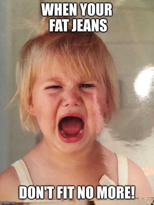 Fat jeans | WHEN YOUR FAT JEANS; DON'T FIT NO MORE! | image tagged in crying girl,distress,nooooooooo | made w/ Imgflip meme maker