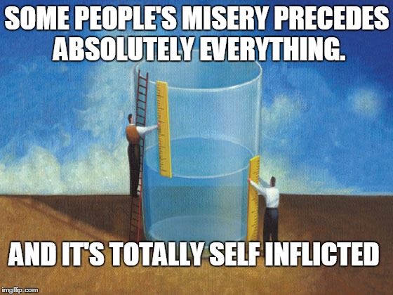 miserable | SOME PEOPLE'S MISERY PRECEDES ABSOLUTELY EVERYTHING. AND IT'S TOTALLY SELF INFLICTED | image tagged in unhappy people | made w/ Imgflip meme maker