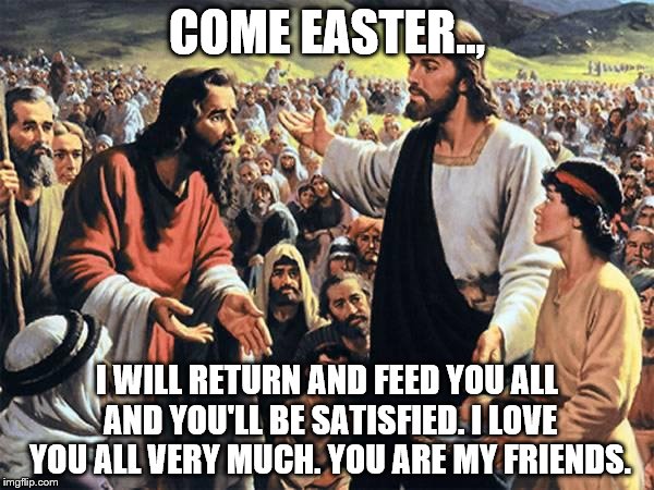 Jesus Feeds the Thousands | COME EASTER.., I WILL RETURN AND FEED YOU ALL AND YOU'LL BE SATISFIED. I LOVE YOU ALL VERY MUCH. YOU ARE MY FRIENDS. | image tagged in jesus feeds the thousands | made w/ Imgflip meme maker