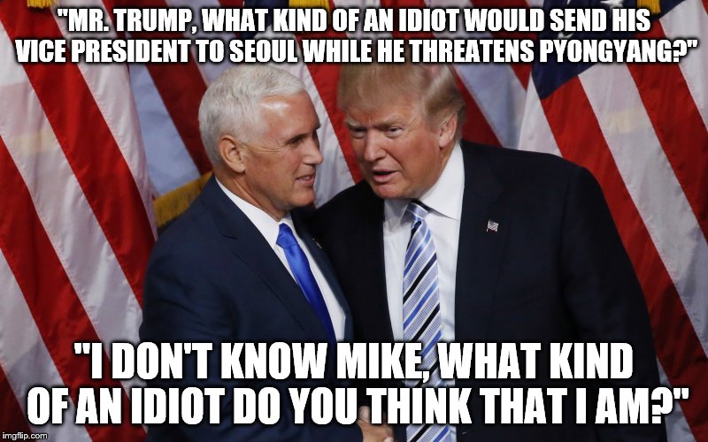 It's nearly Abbott and Costelloesque. | "MR. TRUMP, WHAT KIND OF AN IDIOT WOULD SEND HIS VICE PRESIDENT TO SEOUL WHILE HE THREATENS PYONGYANG?"; "I DON'T KNOW MIKE, WHAT KIND OF AN IDIOT DO YOU THINK THAT I AM?" | image tagged in trump,donald trump,donald trump approves | made w/ Imgflip meme maker