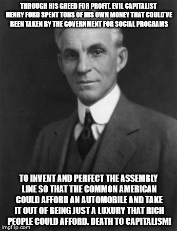 Evil Capitalist Henry Ford | THROUGH HIS GREED FOR PROFIT, EVIL CAPITALIST HENRY FORD SPENT TONS OF HIS OWN MONEY THAT COULD'VE BEEN TAKEN BY THE GOVERNMENT FOR SOCIAL PROGRAMS; TO INVENT AND PERFECT THE ASSEMBLY LINE SO THAT THE COMMON AMERICAN COULD AFFORD AN AUTOMOBILE AND TAKE IT OUT OF BEING JUST A LUXURY THAT RICH PEOPLE COULD AFFORD. DEATH TO CAPITALISM! | image tagged in socialism,capitalism,libertarian,henry ford | made w/ Imgflip meme maker