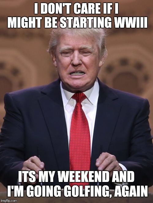 Donald Trump | I DON'T CARE IF I MIGHT BE STARTING WWIII; ITS MY WEEKEND AND I'M GOING GOLFING, AGAIN | image tagged in donald trump | made w/ Imgflip meme maker