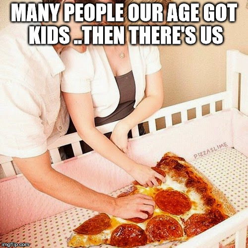 pizza baby | MANY PEOPLE OUR AGE GOT KIDS ..THEN THERE'S US | image tagged in adulting,pizza,baby,aging,useless | made w/ Imgflip meme maker