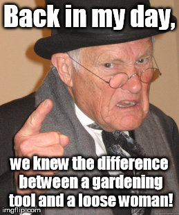 Fill the whole hole. | Back in my day, we knew the difference between a gardening tool and a loose woman! | image tagged in memes,back in my day | made w/ Imgflip meme maker