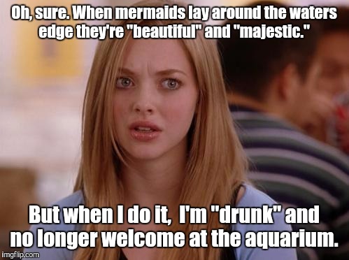 OMG Karen Meme |  Oh, sure. When mermaids lay around the waters edge they're "beautiful" and "majestic."; But when I do it,  I'm "drunk" and no longer welcome at the aquarium. | image tagged in memes,omg karen | made w/ Imgflip meme maker