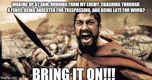Sparta Leonidas | WAKING UP AT 4AM, RUNNING FROM MY ENEMY, CRASHING THROUGH A FENCE, BEING ARRESTED FOR TRESPASSING, AND BEING LATE FOR WORK? BRING IT ON!!! | image tagged in memes,sparta leonidas | made w/ Imgflip meme maker