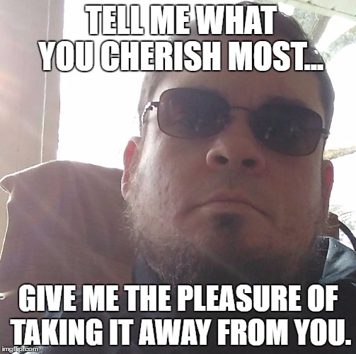 Wise Eric | TELL ME WHAT YOU CHERISH MOST... GIVE ME THE PLEASURE OF TAKING IT AWAY FROM YOU. | image tagged in wise eric | made w/ Imgflip meme maker