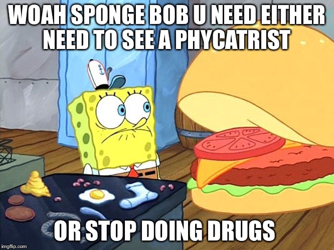 sponge bob talking to krabby patty | WOAH SPONGE BOB U NEED EITHER NEED TO SEE A PHYCATRIST; OR STOP DOING DRUGS | image tagged in sponge bob talking to krabby patty | made w/ Imgflip meme maker