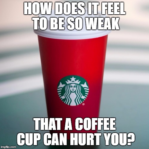 Starbucks | HOW DOES IT FEEL TO BE SO WEAK; THAT A COFFEE CUP CAN HURT YOU? | image tagged in starbucks | made w/ Imgflip meme maker