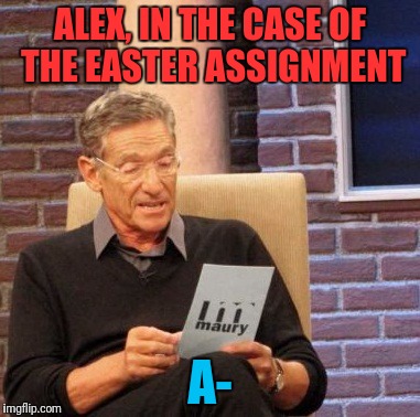 Maury Lie Detector Meme | ALEX, IN THE CASE OF THE EASTER ASSIGNMENT A- | image tagged in memes,maury lie detector | made w/ Imgflip meme maker