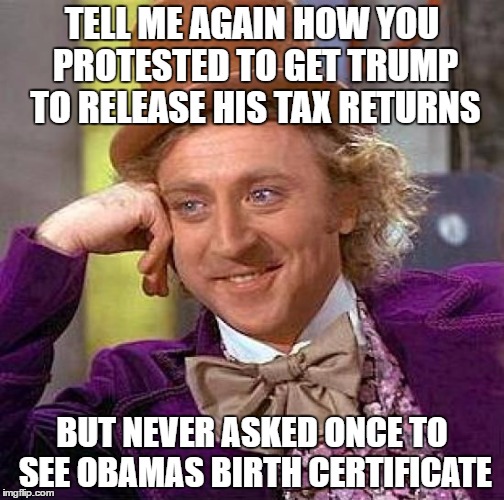 Creepy Condescending Wonka | TELL ME AGAIN HOW YOU PROTESTED TO GET TRUMP TO RELEASE HIS TAX RETURNS; BUT NEVER ASKED ONCE TO SEE OBAMAS BIRTH CERTIFICATE | image tagged in memes,creepy condescending wonka | made w/ Imgflip meme maker