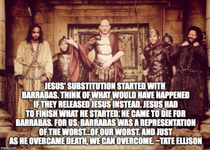 JESUS' SUBSTITUTION STARTED WITH BARRABAS. THINK OF WHAT WOULD HAVE HAPPENED IF THEY RELEASED JESUS INSTEAD. JESUS HAD TO FINISH WHAT HE STARTED. HE CAME TO DIE FOR BARRABAS. FOR US. BARRABAS WAS A REPRESENTATION OF THE WORST...OF OUR WORST. AND JUST AS HE OVERCAME DEATH, WE CAN OVERCOME. ~TATE ELLISON | image tagged in barabbas | made w/ Imgflip meme maker