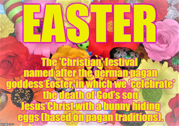 EASTER; The 'Christian' festival named after the german pagan goddess Eoster, in which we 'celebrate' the death of God's son Jesus Christ with a bunny hiding eggs (based on pagan traditions). | image tagged in easter | made w/ Imgflip meme maker
