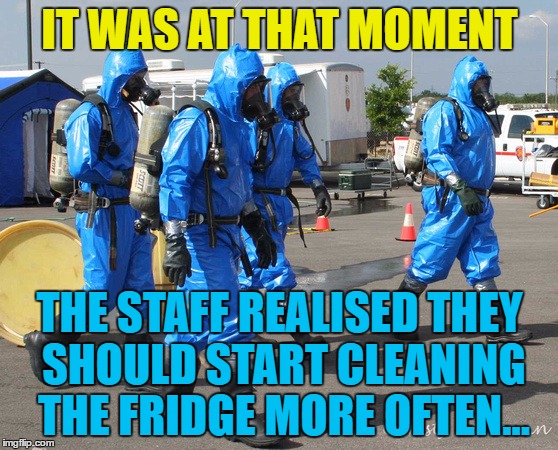 Who knows what's in there... :) | IT WAS AT THAT MOMENT; THE STAFF REALISED THEY SHOULD START CLEANING THE FRIDGE MORE OFTEN... | image tagged in hazmat team,memes,bio hazard | made w/ Imgflip meme maker