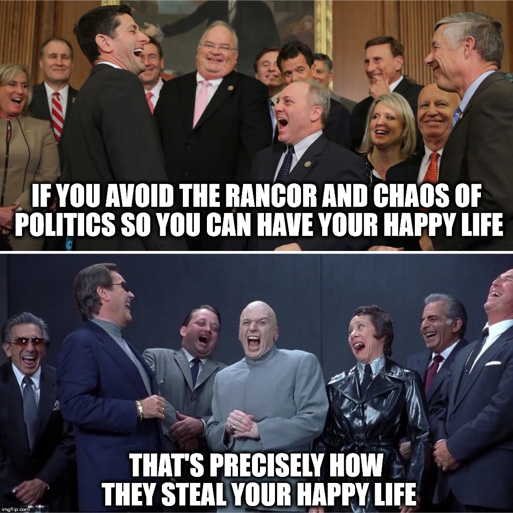 The Evil Plot Exposed | IF YOU AVOID THE RANCOR AND CHAOS OF POLITICS SO YOU CAN HAVE YOUR HAPPY LIFE; THAT'S PRECISELY HOW THEY STEAL YOUR HAPPY LIFE | image tagged in politicians,laughing,steal,rancor,chaos,politics | made w/ Imgflip meme maker